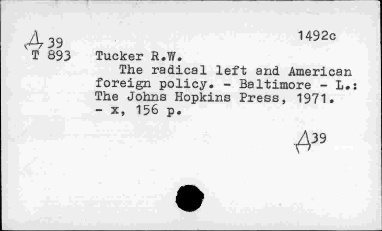 ﻿A 39 T 893	1492c Tucker R.W. The radical left and American foreign policy. - Baltimore - L. The Johns Hopkins Press, 1971. - x, 156 p.
.^39